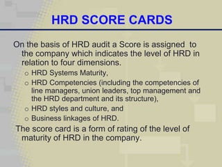 HRD SCORE CARDS
On the basis of HRD audit a Score is assigned to
 the company which indicates the level of HRD in
 relation to four dimensions.
  o HRD Systems Maturity,
  o HRD Competencies (including the competencies of
    line managers, union leaders, top management and
    the HRD department and its structure),
  o HRD styles and culture, and
  o Business linkages of HRD.
The score card is a form of rating of the level of
 maturity of HRD in the company.
 