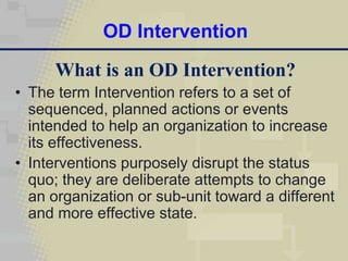 OD Intervention
      What is an OD Intervention?
• The term Intervention refers to a set of
  sequenced, planned actions or events
  intended to help an organization to increase
  its effectiveness.
• Interventions purposely disrupt the status
  quo; they are deliberate attempts to change
  an organization or sub-unit toward a different
  and more effective state.
 