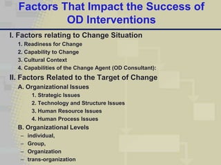 Factors That Impact the Success of
           OD Interventions
I. Factors relating to Change Situation
  1. Readiness for Change
  2. Capability to Change
  3. Cultural Context
  4. Capabilities of the Change Agent (OD Consultant):
II. Factors Related to the Target of Change
  A. Organizational Issues
        1. Strategic Issues
        2. Technology and Structure Issues
        3. Human Resource Issues
        4. Human Process Issues
  B. Organizational Levels
   –   individual,
   –   Group,
   –   Organization
   –   trans-organization
 