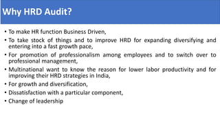 Why HRD Audit?
• To make HR function Business Driven,
• To take stock of things and to improve HRD for expanding diversifying and
entering into a fast growth pace,
• For promotion of professionalism among employees and to switch over to
professional management,
• Multinational want to know the reason for lower labor productivity and for
improving their HRD strategies in India,
• For growth and diversification,
• Dissatisfaction with a particular component,
• Change of leadership
 
