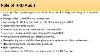 Role of HRD Audit
• It can get the top management to think in terms of strategic and long term business
plans.
• Change in the style of the top management.
• Role clarity of HRD function and the role of line manager in HRD.
• Improvement in HRD system.
• Increase focus on human resource and competencies.
• Better recruitment policies and more professional staff.
• More planning and more cost effective training.
• Strengthening accountability through appraisal system and other mechanisms.
• Streamlining of other management practices.
• TQM interventions.
• It can enhance the ROI, return on investment of the HR function.
 