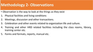 Methodology 2- Observations
• Observation is the way to look at the things as they exist
1. Physical facilities and living conditions
2. Meetings, discussion and other transactions.
3. Celebration and other events related to organization life and culture.
4. Training and other HRD related facilities including the class rooms, library,
training center etc.
5. Forms and formats, reports, manual etc.
 