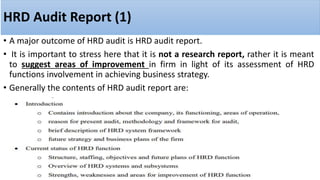 HRD Audit Report (1)
• A major outcome of HRD audit is HRD audit report.
• It is important to stress here that it is not a research report, rather it is meant
to suggest areas of improvement in firm in light of its assessment of HRD
functions involvement in achieving business strategy.
• Generally the contents of HRD audit report are:
 