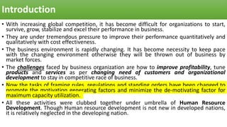 Introduction
• With increasing global competition, it has become difficult for organizations to start,
survive, grow, stabilize and excel their performance in business.
• They are under tremendous pressure to improve their performance quantitatively and
qualitatively with cost effectiveness.
• The business environment is rapidly changing. It has become necessity to keep pace
with the changing environment otherwise they will be thrown out of business by
market forces.
• The challenges faced by business organization are how to improve profitability, tune
products and services as per changing need of customers and organizational
development to stay in competitive race of business.
• Now the tasks of framing rules, regulations and standing orders have been changed to
promote the motivation generating factors and minimize the de-motivating factor for
maximum capacity utilization.
• All these activities were clubbed together under umbrella of Human Resource
Development. Though Human resource development is not new in developed nations,
it is relatively neglected in the developing nation.
 