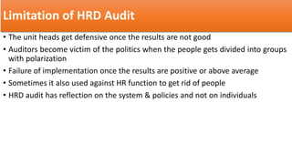 Limitation of HRD Audit
• The unit heads get defensive once the results are not good
• Auditors become victim of the politics when the people gets divided into groups
with polarization
• Failure of implementation once the results are positive or above average
• Sometimes it also used against HR function to get rid of people
• HRD audit has reflection on the system & policies and not on individuals
 