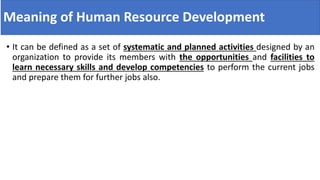 Meaning of Human Resource Development
• It can be defined as a set of systematic and planned activities designed by an
organization to provide its members with the opportunities and facilities to
learn necessary skills and develop competencies to perform the current jobs
and prepare them for further jobs also.
 