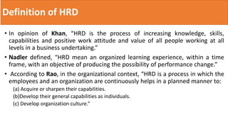 Definition of HRD
• In opinion of Khan, “HRD is the process of increasing knowledge, skills,
capabilities and positive work attitude and value of all people working at all
levels in a business undertaking.”
• Nadler defined, “HRD mean an organized learning experience, within a time
frame, with an objective of producing the possibility of performance change.”
• According to Rao, in the organizational context, “HRD is a process in which the
employees and an organization are continuously helps in a planned manner to:
(a) Acquire or sharpen their capabilities.
(b)Develop their general capabilities as individuals.
(c) Develop organization culture.”
 