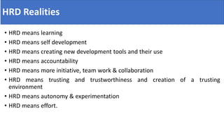 HRD Realities
• HRD means learning
• HRD means self development
• HRD means creating new development tools and their use
• HRD means accountability
• HRD means more initiative, team work & collaboration
• HRD means trusting and trustworthiness and creation of a trusting
environment
• HRD means autonomy & experimentation
• HRD means effort.
 