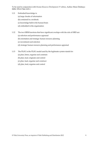 To be used in conjunction with Human Resource Development 3rd edition, Author: Brian Delahaye
ISBN: 978-0-7346-1103-1

1.11     Embodied knowledge is:
         (a) large chunks of information
         (b) contained in a textbook
         (c) knowledge held in the human brain
         (d) embedded in the organisation


1.12     The two HRM functions that have significant overlaps with the role of HRD are:
         (a) selection and performance appraisal
         (b) orientation and strategic human resource planning
         (c) recruitment and selection
         (d) strategic human resource planning and performance appraisal


1.13     The PLOC in the PLOC model used by the legitimate system stands for:
         (a) plan, listen, organise and constrain
         (b) plan, lead, originate and control
         (c) plan, lead, organise and construct
         (d) plan, lead, organise and control




© Tilde University Press, an imprint of Tilde Publishing and Distribution 2012                  8
 