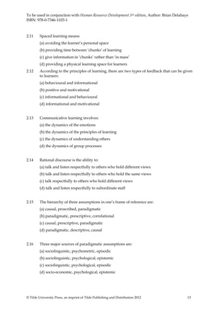 To be used in conjunction with Human Resource Development 3rd edition, Author: Brian Delahaye
ISBN: 978-0-7346-1103-1



2.11     Spaced learning means:
         (a) avoiding the learner’s personal space
         (b) providing time between ‘chunks’ of learning
         (c) give information in ‘chunks’ rather than ‘in mass’
         (d) providing a physical learning space for learners
2.12     According to the principles of learning, there are two types of feedback that can be given
         to learners:
         (a) behavioural and informational
         (b) positive and motivational
         (c) informational and behavioural
         (d) informational and motivational


2.13     Communicative learning involves:
         (a) the dynamics of the emotions
         (b) the dynamics of the principles of learning
         (c) the dynamics of understanding others
         (d) the dynamics of group processes


2.14     Rational discourse is the ability to:
         (a) talk and listen respectfully to others who hold different views
         (b) talk and listen respectfully to others who hold the same views
         (c) talk respectfully to others who hold different views
         (d) talk and listen respectfully to subordinate staff


2.15     The hierarchy of three assumptions in one’s frame of reference are:
         (a) causal, proscribed, paradigmatic
         (b) paradigmatic, prescriptive, correlational
         (c) causal, prescriptive, paradigmatic
         (d) paradigmatic, descriptive, causal


2.16     Three major sources of paradigmatic assumptions are:
         (a) sociolinguistic, psychometric, episodic
         (b) sociolinguistic, psychological, epistemic
         (c) sociolinguistic, psychological, episodic
         (d) socio-economic, psychological, epistemic




© Tilde University Press, an imprint of Tilde Publishing and Distribution 2012                  13
 