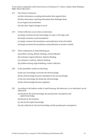To be used in conjunction with Human Resource Development 3rd edition, Author: Brian Delahaye
ISBN: 978-0-7346-1103-1

2.17     Our frames of reference:
         (a) filter information, accepting information that supports them
         (b) filter information, rejecting information that challenges them
         (c) are logical and emotionless
         (d) only allow logical changes to occur


2.18     Critical reflection occurs when an individual:
         (a) deeply examines his/her knowledge of a topic or the logic used
         (b) deeply examines causal assumptions
         (c) deeply examines the foundations and justification of her/his beliefs
         (d) deeply examines the foundations and justification of another’s beliefs


2.19     Three components of critical thinking are:
         (a) problem solving, didactic thinking, critical reflection
         (b) evaluation, logical reflection, dialectic thinking
         (c) evaluation, creativity, didactic thinking
         (d) problem solving, logical thinking, creative inflection


2.20     In the parenthetic model of unlearning:

         (a) the new knowledge overwrites the old knowledge
         (b) the old knowledge becomes embedded in the new knowledge
         (c) the new knowledge sits beside the old knowledge
         (d) the old knowledge becomes regulated


2.21     According to the holistic model of adult learning, the behaviour of an individual can be
         influenced:
         (a) directly by the tacit knowledge, the paradynamic assumptions and
             explicit knowledge
         (b) directly by the emotions
         (c) only by the explicit knowledge
         (d) only indirectly by the tacit knowledge and the paradynamic assumptions




© Tilde University Press, an imprint of Tilde Publishing and Distribution 2012                14
 