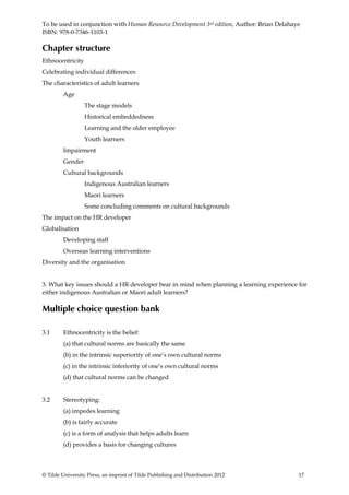 To be used in conjunction with Human Resource Development 3rd edition, Author: Brian Delahaye
ISBN: 978-0-7346-1103-1

Chapter structure
Ethnocentricity
Celebrating individual differences
The characteristics of adult learners
         Age
                  The stage models
                  Historical embeddedness
                  Learning and the older employee
                  Youth learners
         Impairment
         Gender
         Cultural backgrounds
                  Indigenous Australian learners
                  Maori learners
                  Some concluding comments on cultural backgrounds
The impact on the HR developer
Globalisation
         Developing staff
         Overseas learning interventions
Diversity and the organisation


3. What key issues should a HR developer bear in mind when planning a learning experience for
either indigenous Australian or Maori adult learners?

Multiple choice question bank

3.1      Ethnocentricity is the belief:
         (a) that cultural norms are basically the same
         (b) in the intrinsic superiority of one’s own cultural norms
         (c) in the intrinsic inferiority of one’s own cultural norms
         (d) that cultural norms can be changed


3.2      Stereotyping:
         (a) impedes learning
         (b) is fairly accurate
         (c) is a form of analysis that helps adults learn
         (d) provides a basis for changing cultures



© Tilde University Press, an imprint of Tilde Publishing and Distribution 2012              17
 