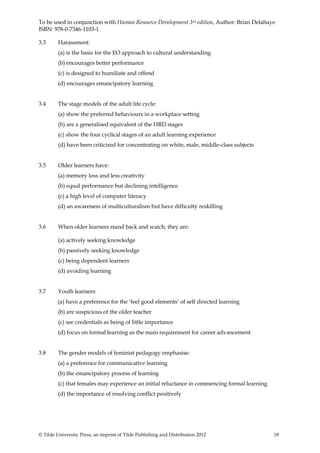 To be used in conjunction with Human Resource Development 3rd edition, Author: Brian Delahaye
ISBN: 978-0-7346-1103-1

3.3      Harassment:
         (a) is the basis for the EO approach to cultural understanding
         (b) encourages better performance
         (c) is designed to humiliate and offend
         (d) encourages emancipatory learning


3.4      The stage models of the adult life cycle:
         (a) show the preferred behaviours in a workplace setting
         (b) are a generalised equivalent of the HRD stages
         (c) show the four cyclical stages of an adult learning experience
         (d) have been criticised for concentrating on white, male, middle-class subjects


3.5      Older learners have:
         (a) memory loss and less creativity
         (b) equal performance but declining intelligence
         (c) a high level of computer literacy
         (d) an awareness of multiculturalism but have difficulty reskilling


3.6      When older learners stand back and watch, they are:

         (a) actively seeking knowledge
         (b) passively seeking knowledge
         (c) being dependent learners
         (d) avoiding learning


3.7      Youth learners:
        (a) have a preference for the ‘feel good elements’ of self directed learning
         (b) are suspicious of the older teacher
         (c) see credentials as being of little importance
         (d) focus on formal learning as the main requirement for career advancement


3.8      The gender models of feminist pedagogy emphasise:
         (a) a preference for communicative learning
         (b) the emancipatory process of learning
         (c) that females may experience an initial reluctance in commencing formal learning
         (d) the importance of resolving conflict positively




© Tilde University Press, an imprint of Tilde Publishing and Distribution 2012                 18
 