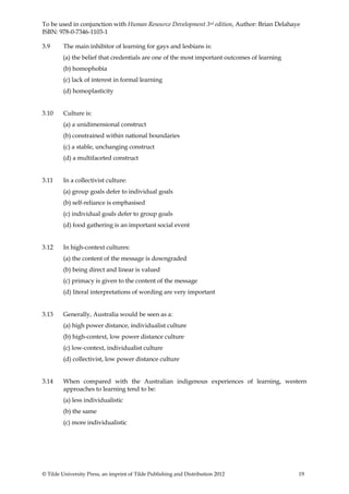 To be used in conjunction with Human Resource Development 3rd edition, Author: Brian Delahaye
ISBN: 978-0-7346-1103-1

3.9      The main inhibitor of learning for gays and lesbians is:
        (a) the belief that credentials are one of the most important outcomes of learning
         (b) homophobia
         (c) lack of interest in formal learning
         (d) homoplasticity


3.10     Culture is:
         (a) a unidimensional construct
         (b) constrained within national boundaries
         (c) a stable, unchanging construct
         (d) a multifaceted construct


3.11     In a collectivist culture:
         (a) group goals defer to individual goals
         (b) self-reliance is emphasised
         (c) individual goals defer to group goals
         (d) food gathering is an important social event


3.12     In high-context cultures:
         (a) the content of the message is downgraded
         (b) being direct and linear is valued
         (c) primacy is given to the content of the message
         (d) literal interpretations of wording are very important


3.13     Generally, Australia would be seen as a:
         (a) high power distance, individualist culture
         (b) high-context, low power distance culture
         (c) low-context, individualist culture
         (d) collectivist, low power distance culture


3.14     When compared with the Australian indigenous experiences of learning, western
         approaches to learning tend to be:
         (a) less individualistic
         (b) the same
         (c) more individualistic




© Tilde University Press, an imprint of Tilde Publishing and Distribution 2012               19
 