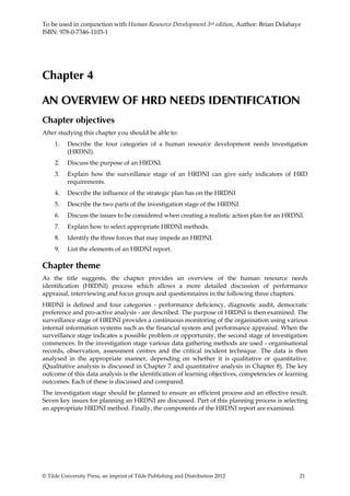 To be used in conjunction with Human Resource Development 3rd edition, Author: Brian Delahaye
ISBN: 978-0-7346-1103-1




Chapter 4

AN OVERVIEW OF HRD NEEDS IDENTIFICATION
Chapter objectives
After studying this chapter you should be able to:
     1.   Describe the four categories of a human resource development needs investigation
          (HRDNI).
     2.   Discuss the purpose of an HRDNI.
     3.   Explain how the surveillance stage of an HRDNI can give early indicators of HRD
          requirements.
     4.   Describe the influence of the strategic plan has on the HRDNI
     5.   Describe the two parts of the investigation stage of the HRDNI.
     6.   Discuss the issues to be considered when creating a realistic action plan for an HRDNI.
     7.   Explain how to select appropriate HRDNI methods.
     8.   Identify the three forces that may impede an HRDNI.
     9.   List the elements of an HRDNI report.

Chapter theme
As the title suggests, the chapter provides an overview of the human resource needs
identification (HRDNI) process which allows a more detailed discussion of performance
appraisal, interviewing and focus groups and questionnaires in the following three chapters.
HRDNI is defined and four categories - performance deficiency, diagnostic audit, democratic
preference and pro-active analysis - are described. The purpose of HRDNI is then examined. The
surveillance stage of HRDNI provides a continuous monitoring of the organisation using various
internal information systems such as the financial system and performance appraisal. When the
surveillance stage indicates a possible problem or opportunity, the second stage of investigation
commences. In the investigation stage various data gathering methods are used - organisational
records, observation, assessment centres and the critical incident technique. The data is then
analysed in the appropriate manner, depending on whether it is qualitative or quantitative.
(Qualitative analysis is discussed in Chapter 7 and quantitative analysis in Chapter 8). The key
outcome of this data analysis is the identification of learning objectives, competencies or learning
outcomes. Each of these is discussed and compared.
The investigation stage should be planned to ensure an efficient process and an effective result.
Seven key issues for planning an HRDNI are discussed. Part of this planning process is selecting
an appropriate HRDNI method. Finally, the components of the HRDNI report are examined.




© Tilde University Press, an imprint of Tilde Publishing and Distribution 2012                  21
 
