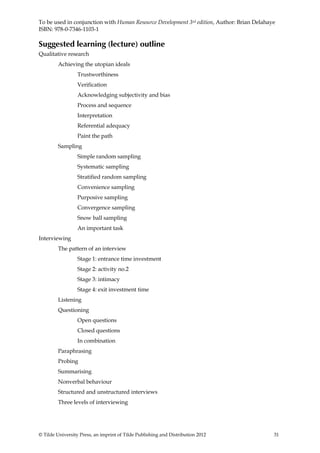 To be used in conjunction with Human Resource Development 3rd edition, Author: Brian Delahaye
ISBN: 978-0-7346-1103-1

Suggested learning (lecture) outline
Qualitative research
         Achieving the utopian ideals
                  Trustworthiness
                  Verification
                  Acknowledging subjectivity and bias
                  Process and sequence
                  Interpretation
                  Referential adequacy
                  Paint the path
         Sampling
                  Simple random sampling
                  Systematic sampling
                  Stratified random sampling
                  Convenience sampling
                  Purposive sampling
                  Convergence sampling
                  Snow ball sampling
                  An important task
Interviewing
         The pattern of an interview
                  Stage 1: entrance time investment
                  Stage 2: activity no.2
                  Stage 3: intimacy
                  Stage 4: exit investment time
         Listening
         Questioning
                  Open questions
                  Closed questions
                  In combination
         Paraphrasing
         Probing
         Summarising
         Nonverbal behaviour
         Structured and unstructured interviews
         Three levels of interviewing




© Tilde University Press, an imprint of Tilde Publishing and Distribution 2012              31
 