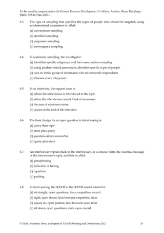 To be used in conjunction with Human Resource Development 3rd edition, Author: Brian Delahaye
ISBN: 978-0-7346-1103-1

6.3      The type of sampling that specifies the types of people who should be targeted, using
         predetermined parameters is called:
         (a) convenience sampling
         (b) stratified sampling
         (c) purposive sampling
         (d) convergence sampling


6.4      In systematic sampling, the investigator:
         (a) identifies specific subgroups and then uses random sampling
         (b) using predetermined parameters, identifies specific types of people
         (c) uses an initial group of informants who recommends respondents
         (d) chooses every nth person


6.5      In an interview, the rapport zone is:
         (a) where the interviewee is introduced to the topic
         (b) when the interviewee cannot think of an answer
         (c) the area of minimum stress
         (d) occurs at the end of the interview


6.6      The basic design for an open question in interviewing is:
         (a) query then topic
         (b) stem-plus-query
         (c) question-silence-nonverbal
         (d) query-plus-stem


6.7      An interviewer repeats back to the interviewee, in a concise form, the essential message
         of the interviewee’s reply, and this is called:
         (a) paraphrasing
         (b) reflection of feeling
         (c) repetition
         (d) probing


6.8      In interviewing, the SOLER in the SOLER model stands for:
         (a) sit straight, open questions, learn, empathise, record
         (b) sight, open stance, lean forward, empathise, relax
         (c) square on, open posture, lean forward, eyes, relax
         (d) sit down, open questions, learn, eyes, record




© Tilde University Press, an imprint of Tilde Publishing and Distribution 2012                33
 