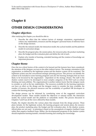 To be used in conjunction with Human Resource Development 3rd edition, Author: Brian Delahaye
ISBN: 978-0-7346-1103-1




Chapter 8

OTHER DESIGN CONSIDERATIONS
Chapter objectives
After studying this chapter you should be able to:
     1.   Describe the effect that the indirect factors of strategic orientation, organisational
          culture, key stakeholders, resources and the designer’s personal frame of reference have
          on the design decision.
     2.   Describe the rational model, the interaction model, the cyclical models and the platform
          model of curriculum design.
     3.   Describe the program plan, the session plans, the resources plan, the product marketing
          plan, the budget and the evaluation plan and define the role of each.
     4.   Explain why transfer of learning, extended learning and the creation of knowledge are
          important processes.

Chapter theme
Once the two critical factors of the content to be learned and the learners have been considered,
the attention of the designer can turn to the other indirect factors. The strategic orientation of the
organisation, as defined by the legitimate system and the shadow system can be examined. The
legitimate system uses the conventional strategic planning process. This process can identify the
content to be included in some learning programs and also the learning strategies that are more
likely to be favoured by the organisation - dependent on the strategy chosen. The staff in the
shadow system need to be developed in more complex categories of the HLO such as critical
thinking and meta-abilities. The organisational is another indirect factor that the designer needs
to consider as well as the key stakeholders. The resources available for the learning experience
can have an effect on the design and the designer needs to consider the time available, the
number of learners, the physical resources and the availability of qualified HR developers to
conduct the learning program.
The design process can be informed by considering some of the suggested curriculum
development models. These models include the objectives or rational model, the interaction
model, the cyclical model and the platform or naturalistic model. The process discussed in
Chapters 7 and 8 use all the views offered by these models.
Finally, the chapter describes the various plans that emanate from the design process. These
plans include, for the legitimate system, the learning program and session plans, the resource
plan, the product marketing plan, the budget and the evaluation plan. In the shadow system,
official plans are not used - as planning is based on the assumptions of negative feedback loops
rather than negative feedback loops. Rather, the developmental programs in the shadow system
should emphasise learning transfer, extended learning and creating new knowledge.




© Tilde University Press, an imprint of Tilde Publishing and Distribution 2012                    41
 
