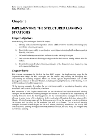 To be used in conjunction with Human Resource Development 3rd edition, Author: Brian Delahaye
ISBN: 978-0-7346-1103-1




Chapter 9

IMPLEMENTING THE STRUCTURED LEARNING
STRATEGIES
Chapter objectives
After studying this chapter you should be able to:
     1.   Identify and describe the important actions a HR developer must take to manage and
          coordinate a learning program.
     2.   Describe the micro-skills of questioning, responding, using visual aids and constructing
          learning objectives.
     3.   Differentiate between structured and unstructured learning strategies.
     4.   Describe the structured learning strategies of the skill session, theory session and the
          lecture.
     5.   Describe the semi-structured learning strategies of the discussion, case study, role play
          and experiential learning.

Chapter theme
This chapter commences the third of the four HRD stages - the implementing stage. In the
implementation stage the HR developer has the overall responsibility of managing and
coordinating the learning program. There are several specific responsibilities that the HR
developer undertakes in this coordination, including arranging the layout of the training room
and the safety aspects of the equipment.
All the learning strategies depend on the important micro skills of questioning, listening, using
visual aids and constructing learning objectives.
The remainder of the chapter concentrates on the structured and semi-structured learning
strategies. In the structured learning strategies the trainer or teacher takes the responsibility for
making decisions about the learning process. In the semi-structured strategies the learner is
allowed to make some of the decisions. In the unstructured learning strategies (discussed in
Chapter 10), the learner makes all the decisions on specifying the learning objectives, defining
the content and deciding on the evidence that will be evaluated. The structured learning
strategies discussed in this chapter are the skill session, the theory session and the lecture. The
semi-structured learning strategies examined are the discussion, the case study, the role play and
experiential learning.




© Tilde University Press, an imprint of Tilde Publishing and Distribution 2012                   45
 