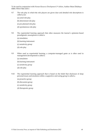 To be used in conjunction with Human Resource Development 3rd edition, Author: Brian Delahaye
ISBN: 978-0-7346-1103-1

9.7      The role play in which the role players are given clear and detailed role descriptions is
         called a/an:
         (a) acted role play
         (b) determined role play
         (c) pre-planned role play
         (d) spontaneous role play


9.8      The experiential learning approach that often measures the learner’s epistemic-based
         paradigmatic assumptions is called a:
         (a) simulation
         (b) learning instrument
         (c) sensitivity group
         (d) role play


9.9      When used as experiential learning, a computer-managed game as is often used in
         management development is called a:
         (a) simulation
         (b) learning instrument
         (c) sensitivity group
         (d) role play


9.10     The experiential learning approach that is based on the belief that disclosure of deep
         personal issues and emotions within a supportive and caring group is called a:
         (a) proactive group
         (b) discussion group
         (c) sensitivity group
         (d) therapeutic group




© Tilde University Press, an imprint of Tilde Publishing and Distribution 2012                 48
 