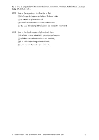To be used in conjunction with Human Resource Development 3rd edition, Author: Brian Delahaye
ISBN: 978-0-7346-1103-1

10.11    One of the advantages of e-learning is that:
         (a) the learner is becomes an isolated decision maker
         (b) tacit knowledge is simplified
         (c) administration can be handled electronically
         (d) the pace of learning of the learners can be strictly controlled


10.12    One of the disadvantages of e-learning is that:
         (a) it allows too much flexibility in timing and location
         (b) it lacks focus on interpretation and meaning
         (c) it is difficult to incorporate evaluation
         (d) learners can choose the type of media




© Tilde University Press, an imprint of Tilde Publishing and Distribution 2012              53
 