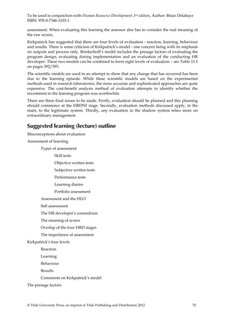 To be used in conjunction with Human Resource Development 3rd edition, Author: Brian Delahaye
ISBN: 978-0-7346-1103-1

assessment. When evaluating this learning the assessor also has to consider the real meaning of
the raw scores.
Kirkpatrick has suggested that there are four levels of evaluation - reaction, learning, behaviour
and results. There is some criticism of Kirkpatrick’s model - one concern being with its emphasis
on outputs and process only. Brinkerhoff’s model includes the presage factors of evaluating the
program design, evaluating during implementation and an evaluation of the conducting HR
developer. These two models can be combined to form eight levels of evaluation – see Table 11.1
on pages 392/393.
The scientific models are used in an attempt to show that any change that has occurred has been
due to the learning episode. While these scientific models are based on the experimental
methods used in research laboratories, the more accurate and sophisticated approaches are quite
expensive. The cost-benefit analysis method of evaluation attempts to identify whether the
investment in the learning program was worthwhile.
There are three final issues to be made. Firstly, evaluation should be planned and this planning
should commence at the HRDNI stage. Secondly, evaluation methods discussed apply, in the
main, to the legitimate system. Thirdly, any evaluation in the shadow system relies more on
extraordinary management.

Suggested learning (lecture) outline
Misconceptions about evaluation
Assessment of learning
         Types of assessment
                   Skill tests
                   Objective written tests
                   Subjective written tests
                   Performance tests
                   Learning diaries
                   Portfolio assessment
         Assessment and the HLO
         Self assessment
         The HR developer’s conundrum
         The meaning of scores
         Overlap of the four HRD stages
         The importance of assessment
Kirkpatrick’s four levels
         Reaction
         Learning
         Behaviour
         Results
         Comments on Kirkpatrick’s model
The presage factors



© Tilde University Press, an imprint of Tilde Publishing and Distribution 2012                55
 