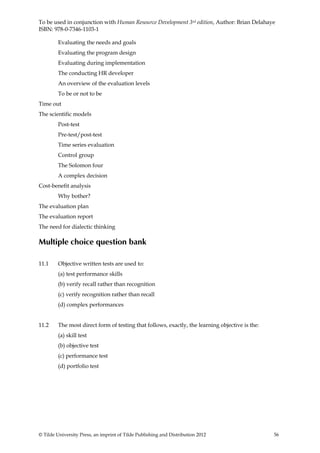 To be used in conjunction with Human Resource Development 3rd edition, Author: Brian Delahaye
ISBN: 978-0-7346-1103-1

         Evaluating the needs and goals
         Evaluating the program design
         Evaluating during implementation
         The conducting HR developer
         An overview of the evaluation levels
         To be or not to be
Time out
The scientific models
         Post-test
         Pre-test/post-test
         Time series evaluation
         Control group
         The Solomon four
         A complex decision
Cost-benefit analysis
         Why bother?
The evaluation plan
The evaluation report
The need for dialectic thinking

Multiple choice question bank

11.1     Objective written tests are used to:
         (a) test performance skills
         (b) verify recall rather than recognition
         (c) verify recognition rather than recall
         (d) complex performances


11.2     The most direct form of testing that follows, exactly, the learning objective is the:
         (a) skill test
         (b) objective test
         (c) performance test
         (d) portfolio test




© Tilde University Press, an imprint of Tilde Publishing and Distribution 2012                   56
 