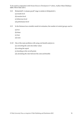 To be used in conjunction with Human Resource Development 3rd edition, Author: Brian Delahaye
ISBN: 978-0-7346-1103-1

11.8     Brinkerhoff’s ‘evaluate payoff’ stage is similar to Kirkpatrick’s:
         (a) results level
         (b) reaction level
         (c) behaviour level
         (d) performance level


11.9     In the Solomon four scientific model of evaluation, the number of control groups used is:

         (a) two
         (b) three
         (c) four
         (d) none


11.10    One of the main problems with using cost-benefit analysis is:
         (a) converting the costs into dollar values
         (b) writing the report
         (c) deciding on the cut-off points
         (d) calculating the ratio between the costs and benefits




© Tilde University Press, an imprint of Tilde Publishing and Distribution 2012                 58
 