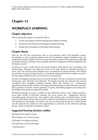 To be used in conjunction with Human Resource Development 3rd edition, Author: Brian Delahaye
ISBN: 978-0-7346-1103-1




Chapter 12

WORKPLACE LEARNING
Chapter objectives
After studying this chapter you should be able to:
     1.   List the advantages of off-site learning and workplace learning.
     2.   Explain the nine elements of managing workplace learning.
     3.   Explain the seven phases of individual adult learning.

Chapter theme
Thus far, the text has concentrated more on the processes used in the legitimate system.
Accordingly, we have explored practices that tend to emphasise negative feedback loops and
single loop learning. Chapter 12 moves towards the shadow system of the organisation, although
workplace learning is, perhaps, more accurately depicted as being part of both the legitimate and
the shadow system.
Learning can occur at both off-site and on-site locations. Both options have advantages and
disadvantages. Managers and supervisors need to use both options to maximise learning. In
many ways, the previous eleven chapters have concentrated on off-site learning. This chapter
concentrates on on-site learning. However, it should be emphasised that the concepts covered in
the four stages of HRD are also very relevant to on-site learning.
On-site, or workplace learning, does not occur by accident. It needs a curriculum to ensure that
leering does occur efficiently and effectively. The chapter presents nine elements that must be
considered when managing workplace learning. These nine elements are – performance
appraisal, learning episode, transfer of learning, extended learning, complex but clear outcomes,
direct guidance of experts, indirect guidance of experts, diminishing support and creating new
knowledge. Each element is explained in detail.
Workplace learning, of course, is centred on the individual worker, so the chapter presents a
seven phase model of individual learning. The seven phases are – engagement decision,
formulating goals, trial and error, seek support, seek expertise and a production phase. At this
stage the individual will have the increased confidence and abilities to continue experimenting
and creating new knowledge. The learner may opt out of learning during any of these phases
and this presents the supervisor with opportunities to intervene in the individual learning
process. Again, each phase is explained in detail.

Suggested learning (lecture) outline
Moving into the shadow system
The workplace as a site for learning
Challenges to workplace learning
The supervisor as the HE developer
Learning spaces



© Tilde University Press, an imprint of Tilde Publishing and Distribution 2012                59
 