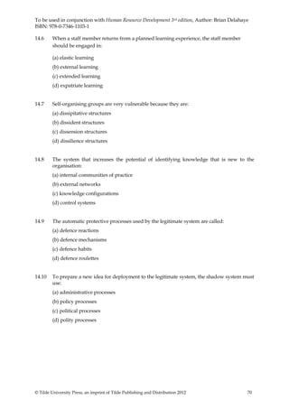 To be used in conjunction with Human Resource Development 3rd edition, Author: Brian Delahaye
ISBN: 978-0-7346-1103-1

14.6     When a staff member returns from a planned learning experience, the staff member
         should be engaged in:

         (a) elastic learning
         (b) external learning
         (c) extended learning
         (d) expatriate learning


14.7     Self-organising groups are very vulnerable because they are:
         (a) dissipitative structures
         (b) dissident structures
         (c) dissension structures
         (d) dissilience structures


14.8     The system that increases the potential of identifying knowledge that is new to the
         organisation:
         (a) internal communities of practice
         (b) external networks
         (c) knowledge configurations
         (d) control systems


14.9     The automatic protective processes used by the legitimate system are called:
         (a) defence reactions
         (b) defence mechanisms
         (c) defence habits
         (d) defence roulettes


14.10    To prepare a new idea for deployment to the legitimate system, the shadow system must
         use:
         (a) administrative processes
         (b) policy processes
         (c) political processes
         (d) polity processes




© Tilde University Press, an imprint of Tilde Publishing and Distribution 2012              70
 