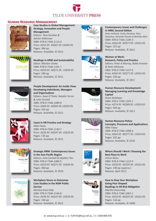 Human Resource Management
             Case Studies in Global Management:
             Strategy, Innovation and People                              Contemporary Issues and Challenges
             Management                                                   in HRM, Second Edition
                                                                          Peter Holland, Cathy Sheehan, Ross
             Editors: Tony Dundon &                                       Donohue, Amanda Pyman & Belinda Allen
             Adrian Wilkinson                                             ISBN: 978-0-7346-1109-3
             ISBN: 978-0-7346-1113-0                                      Price: A$64.95 NZ$77.95 US$54.95
             Price: A$55.95 NZ$67.95 US$49.95                             Pages: 322 pp
             Pages: 346 pp                                                Release: Available, © 2012
             Release: Available, © 2012
                                                                          Women at Work:
             Readings in HRM and Sustainability                           Research, Policy and Practice
             Editor: Marilyn Clarke                                       Editors: Peter A Murray, Robin Kramar
             ISBN: 978-0-7346-1101-7                                      & Peter McGraw
             Price: A$59.95 NZ$71.95 US$49.95                             ISBN: 978-0-7346-1137-6
             Pages: 180 pp                                                Price: A$64.95 NZ$77.95 US$54.95
             Release: Available, © 2011                                   Pages: 330 pp
                                                                          Release: Available, © 2011

             People Development: An Inside View:
                                                                          Human Resource Development:
             Developing Individuals, Managers
                                                                          Managing Learning and Knowledge
             and Organisations
                                                                          Capital
             Editors: Sean O’Toole, Natalie Ferres
                                                                          Brian Delahaye
             & Julia Connell
                                                                          ISBN: 978-0-7346-1103-1
             ISBN: 978-0-7346-1089-8
                                                                          Price: A$74.95 NZ$89.95 US$59.95
             Price: A$69.95 NZ$83.95 US$59.95
                                                                          Pages: 564 pp
             Pages: 316 pp
                                                                          Release: Available, © 2011
             Release: Available, © 2011

                                                                          Human Resource Policy:
             Cases in HR Practice and Strategy
                                                                          Concepts, Processes and Applications
             Mike Fazey
                                                                          Mike Fazey
             ISBN: 978-0-7346-1130-7
                                                                          ISBN: 978-0-7346-1098-0
             Price: A$39.95 NZ$47.95 US$29.95
                                                                          Price: A$64.95 NZ$77.95 US$54.95
             Pages: 135 pp
                                                                          Pages: 332 pp
             Release: Available, © 2011
                                                                          Release: Available, © 2010


             Strategic HRM: Contemporary Issues                           Where Should I Work: Choosing the
             in the Asia Pacific Region                                   Best Place to Work
             Editors: Julia Connell & Stephen Teo                         Simon Moss
             ISBN: 978-0-7346-1080-5                                      ISBN: 978-0-7346-1123-9
             Price: A$59.95 NZ$71.95 US$49.95                             Price: A$29.95 NZ$35.95 US$24.95
             Pages: 360 pp                                                Pages: 140 pp (approx.)
             Release: Available, © 2010                                   Release: April 2012


             Workplace Stress vs Outcomes                                 How to Stop Your Workplace
             Case Studies in the NSW Public                               Going Pear Shaped:
             Service                                                      Readings in HR Risk Mitigation
             Martha Knox-Haly                                             Martha Knox-Haly
             ISBN: 978-0-7346-1146-8                                      ISBN: 978-0-7346-1062-1
             Price: A$39.95 NZ$47.95 US$29.95                             Price: A$29.95 NZ$35.95 US$24.95
             Pages: 166 pp                                                Pages: 116 pp
             Release: Available, © 2012                                   Release: Available, © 2008



                     w: www.tup.net.au | e: TUPinfo@tup.net.au | t: 1300 880 935
 