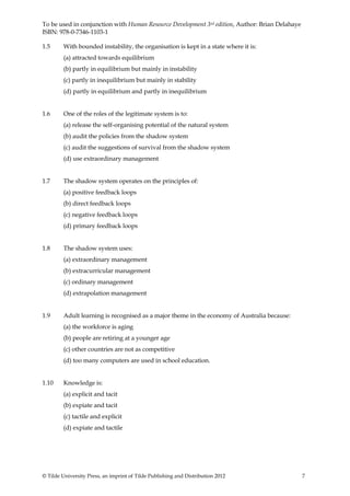 To be used in conjunction with Human Resource Development 3rd edition, Author: Brian Delahaye
ISBN: 978-0-7346-1103-1

1.5      With bounded instability, the organisation is kept in a state where it is:
         (a) attracted towards equilibrium
         (b) partly in equilibrium but mainly in instability
         (c) partly in inequilibrium but mainly in stability
         (d) partly in equilibrium and partly in inequilibrium


1.6      One of the roles of the legitimate system is to:
         (a) release the self-organising potential of the natural system
         (b) audit the policies from the shadow system
         (c) audit the suggestions of survival from the shadow system
         (d) use extraordinary management


1.7      The shadow system operates on the principles of:
         (a) positive feedback loops
         (b) direct feedback loops
         (c) negative feedback loops
         (d) primary feedback loops


1.8      The shadow system uses:
         (a) extraordinary management
         (b) extracurricular management
         (c) ordinary management
         (d) extrapolation management


1.9      Adult learning is recognised as a major theme in the economy of Australia because:
         (a) the workforce is aging
         (b) people are retiring at a younger age
         (c) other countries are not as competitive
         (d) too many computers are used in school education.


1.10     Knowledge is:
         (a) explicit and tacit
         (b) expiate and tacit
         (c) tactile and explicit
         (d) expiate and tactile




© Tilde University Press, an imprint of Tilde Publishing and Distribution 2012                  7
 