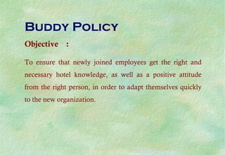 Buddy Policy
Objective :
To ensure that newly joined employees get the right and
necessary hotel knowledge, as well as a positive attitude
from the right person, in order to adapt themselves quickly
to the new organization.
 