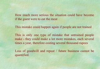 How much more serious the situation could have become
if the guest were to eat the meat
This mistake could happen again if people are not trained
This is only one type of mistake that untrained people
make - they could make a lot more mistakes, each several
times a year, therefore costing several thousand rupees
Loss of goodwill and repeat / future business cannot be
quantified.
 