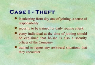 Case I - Theft
 inculcating from day one of joining, a sense of
responsibility
 security to be trained for daily routine check
 every individual at the time of joining should
be explained that he/she is also a security
officer of the Company
 trained to report any awkward situations that
they encounter
 