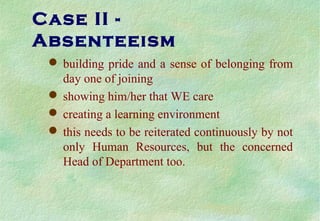 Case II -
Absenteeism
 building pride and a sense of belonging from
day one of joining
 showing him/her that WE care
 creating a learning environment
 this needs to be reiterated continuously by not
only Human Resources, but the concerned
Head of Department too.
 