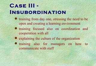 Case III -
Insubordination
 training from day one, stressing the need to be
open and creating a learning environment
 training focused also on coordination and
cooperation with all
 explaining the culture of the organization
 training also for managers on how to
communicate with staff
 