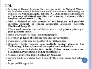 NDL
 Ministry of Human Resource Development under its National Mission
on Education through Information and Communication Technology has
initiated the National Digital Library (NDL) pilot project to develop
a framework of virtual repository of learning resources with a
single-window search facility.
 NDL is designed to hold content of any language and provides
interface support for leading vernacular languages (currently
Hindi and Bengali).
 Educational materials are available for users ranging from primary to
post-graduate levels
 Items are available in more than 70 languages
 More than 40 types of learning resources are available
 13,00,000+ Items have been authored by 1 lakh authors
 Repository hosts contents from multiple subject domains like
Technology, Science, Humanities, Agriculture and others
 Types of materials includes Text, Audio, Video, Image, Animation,
Simulation, Presentation and Application etc
 Currently 50,253,589 items hosted(31st Aug, 2020)
 Anyone can browse above hosted items by their type, source and subject
etc..
 https://ndl.iitkgp.ac.in/
103
 