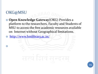 OKG@MSU
 Open Knowledge Gateway(OKG) Provides a
platform to the researchers, Faculty and Students of
MSU to access the free academic resources available
on Internet without Geographical limitations.
 http://www.hmlibrary.ac.in/

105
 