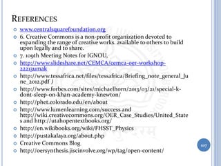 REFERENCES
 www.centralsquarefoundation.org
 6. Creative Commons is a non-profit organization devoted to
expanding the range of creative works. available to others to build
upon legally and to share.
 7. 109th Meeting Notes for IGNOU,
 http://www.slideshare.net/CEMCA/cemca-oer-workshop-
22213umak
 http://www.tessafrica.net/files/tessafrica/Briefing_note_general_Ju
ne_2012.pdf )
 http://www.forbes.com/sites/michaelhorn/2013/03/21/special-k-
dont-sleep-on-khan-academy-knewton/
 http://phet.colorado.edu/en/about
 http://www.lumenlearning.com/success and
http://wiki.creativecommons.org/OER_Case_Studies/United_State
s and http://utahopentextbooks.org/
 http://en.wikibooks.org/wiki/FHSST_Physics
 http://pustakalaya.org/about.php
 Creative Commons Blog
 http://oersynthesis.jiscinvolve.org/wp/tag/open-content/
107
 