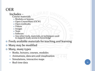 OER
Includes –
Course materials
 Modules or lessons
 Open CourseWare (OCW)
 Open textbooks
 Videos
 Images
 Tests
 Software
 Any other tools, materials, or techniques used
to support ready access to knowledge
 Freely available materials for teaching and learning
 Many may be modified
 Many, many types
 Books, lectures, courses, modules
 Animations, data sets and visualization
 Simulations, interactive maps
 Real time data 11
 