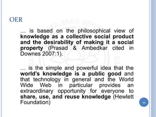 OER
• … is based on the philosophical view of
knowledge as a collective social product
and the desirability of making it a social
property (Prasad & Ambedkar cited in
Downes 2007:1).
• … is the simple and powerful idea that the
world’s knowledge is a public good and
that technology in general and the World
Wide Web in particular provides an
extraordinary opportunity for everyone to
share, use, and reuse knowledge (Hewlett
Foundation) 12
 