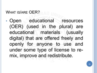 WHAT IS/ARE OER?
• Open educational resources
(OER) (used in the plural) are
educational materials (usually
digital) that are offered freely and
openly for anyone to use and
under some type of license to re-
mix, improve and redistribute.
13
 