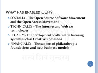 WHAT HAS ENABLED OER?
 SOCIALLY - The Open Source Software Movement
and the Open Access Movement
 TECHNICALLY – The Internet and Web 2.0
technologies
 LEGALLY - The development of alternative licensing
systems such as Creative Commons
 FINANCIALLY – The support of philanthropic
foundations and new business models
14
 