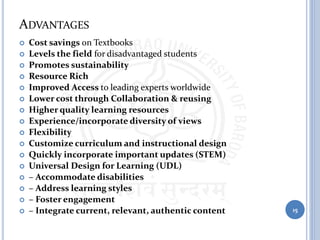 ADVANTAGES
 Cost savings on Textbooks
 Levels the field for disadvantaged students
 Promotes sustainability
 Resource Rich
 Improved Access to leading experts worldwide
 Lower cost through Collaboration & reusing
 Higher quality learning resources
 Experience/incorporate diversity of views
 Flexibility
 Customize curriculum and instructional design
 Quickly incorporate important updates (STEM)
 Universal Design for Learning (UDL)
 – Accommodate disabilities
 – Address learning styles
 – Foster engagement
 – Integrate current, relevant, authentic content 15
 