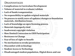 DISADVANTAGES
 Complications in Curriculum Development
 Volume of material to evaluate/validate
 Lack of funds/compensation
 No responsibility to update original materials
 No process to notify users of updates/changes to foundation
materials, Attribution Issues
 Lack of knowledge on open licensing process
 Materials improperly cited
 Inadvertent copyright violation
 Slow/limited Conversion to OER Participation
 Resistance to Change
 Fear of loss of right-to-benefit
 No mechanism to revoke permission
 Discomfort with technology
 Student Access to Technology
 Disadvantaged student population, Digital down-and-out
16
 
