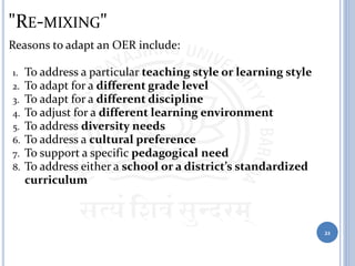 "RE-MIXING"
Reasons to adapt an OER include:
1. To address a particular teaching style or learning style
2. To adapt for a different grade level
3. To adapt for a different discipline
4. To adjust for a different learning environment
5. To address diversity needs
6. To address a cultural preference
7. To support a specific pedagogical need
8. To address either a school or a district’s standardized
curriculum
21
 