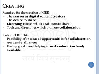 CREATING
Required for the creation of OER
• The masses as digital content creators
• The desire to share
• Licensing model which enables us to share
• Tools and directories which promote collaboration
Potential Benefits
• Possibility of increased opportunities for collaboration
• Academic alliances
• Feeling good about helping to make education freely
available
22
 