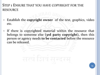 STEP 1 ENSURE THAT YOU HAVE COPYRIGHT FOR THE
RESOURCE
• Establish the copyright owner of the text, graphics, video
etc.
• If there is copyrighted material within the resource that
belongs to someone else (3rd party copyright), then this
person or agency needs to be contacted before the resource
can be released.
24
 