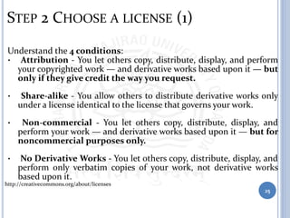 STEP 2 CHOOSE A LICENSE (1)
Understand the 4 conditions:
• Attribution - You let others copy, distribute, display, and perform
your copyrighted work — and derivative works based upon it — but
only if they give credit the way you request.
• Share-alike - You allow others to distribute derivative works only
under a license identical to the license that governs your work.
• Non-commercial - You let others copy, distribute, display, and
perform your work — and derivative works based upon it — but for
noncommercial purposes only.
• No Derivative Works - You let others copy, distribute, display, and
perform only verbatim copies of your work, not derivative works
based upon it.
http://creativecommons.org/about/licenses
25
 